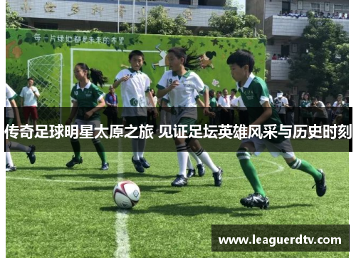 传奇足球明星太原之旅 见证足坛英雄风采与历史时刻