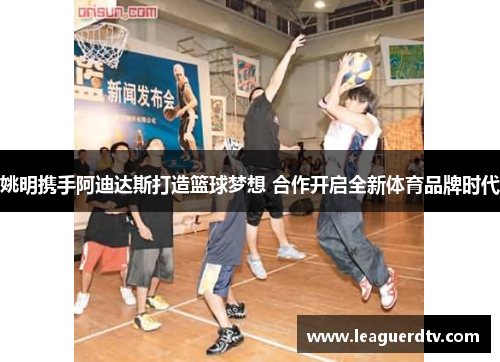 姚明携手阿迪达斯打造篮球梦想 合作开启全新体育品牌时代