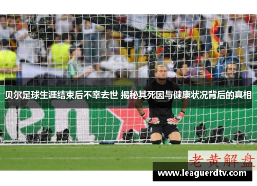 贝尔足球生涯结束后不幸去世 揭秘其死因与健康状况背后的真相