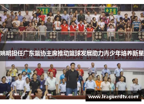 姚明担任广东篮协主席推动篮球发展助力青少年培养新星