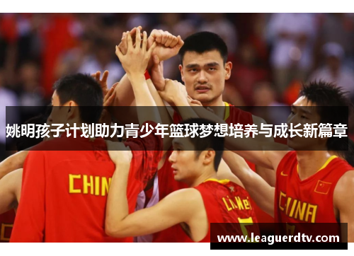 姚明孩子计划助力青少年篮球梦想培养与成长新篇章
