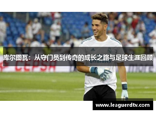 库尔图瓦：从守门员到传奇的成长之路与足球生涯回顾