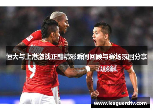恒大与上港激战正酣精彩瞬间回顾与赛场氛围分享