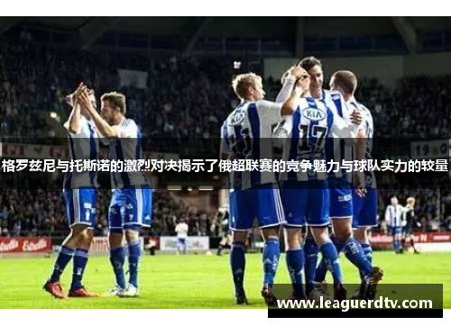 格罗兹尼与托斯诺的激烈对决揭示了俄超联赛的竞争魅力与球队实力的较量